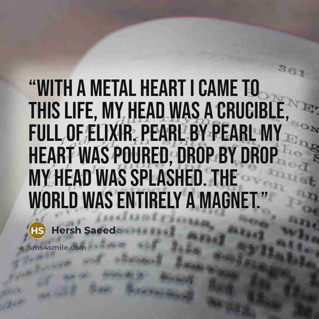 “With a metal heart I came to this life, My head was a crucible, full of elixir. Pearl by pearl My heart was poured, Drop by drop My head was splashed. The world was entirely a magnet.” quote by Hersh Saeed