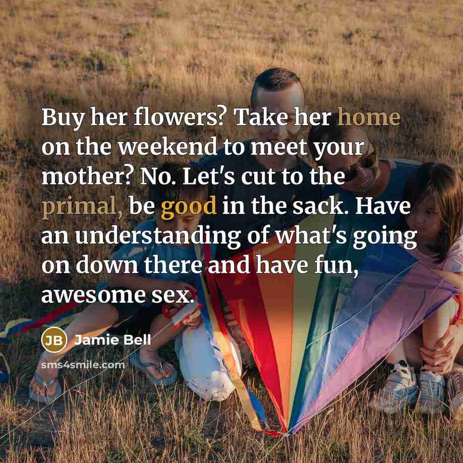 “Buy her flowers? Take her home on the weekend to meet your mother? No. Let's cut to the primal, be good in the sack. Have an understanding of what's going on down there and have fun, awesome sex.” quote by Jamie Bell