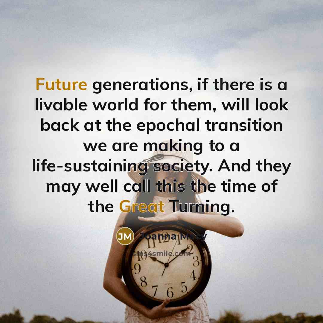 “Future generations, if there is a livable world for them, will look back at the epochal transition we are making to a life-sustaining society. And they may well call this the time of the Great Turning.” quote by Joanna Macy