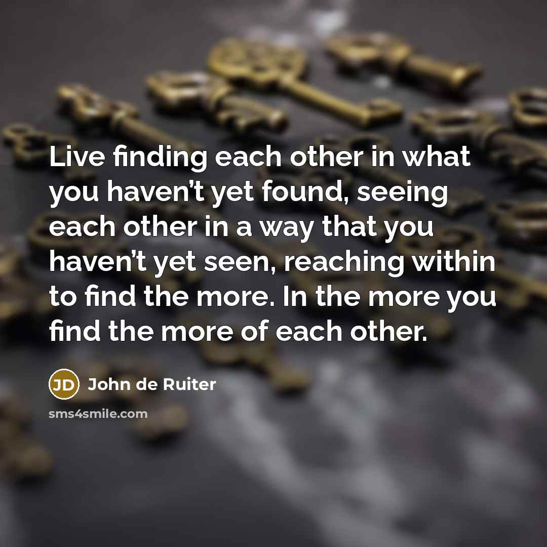 “Live finding each other in what you haven’t yet found, seeing each other in a way that you haven’t yet seen, reaching within to find the more. In the more you find the more of each other.” quote by John de Ruiter