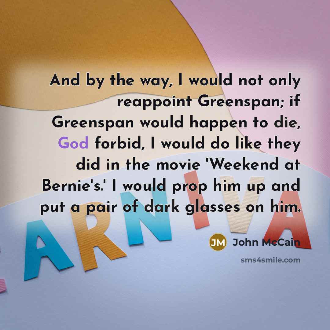 “And by the way, I would not only reappoint Greenspan; if Greenspan would happen to die, God forbid, I would do like they did in the movie 'Weekend at Bernie's.' I would prop him up and put a pair of dark glasses on him.” quote by John McCain