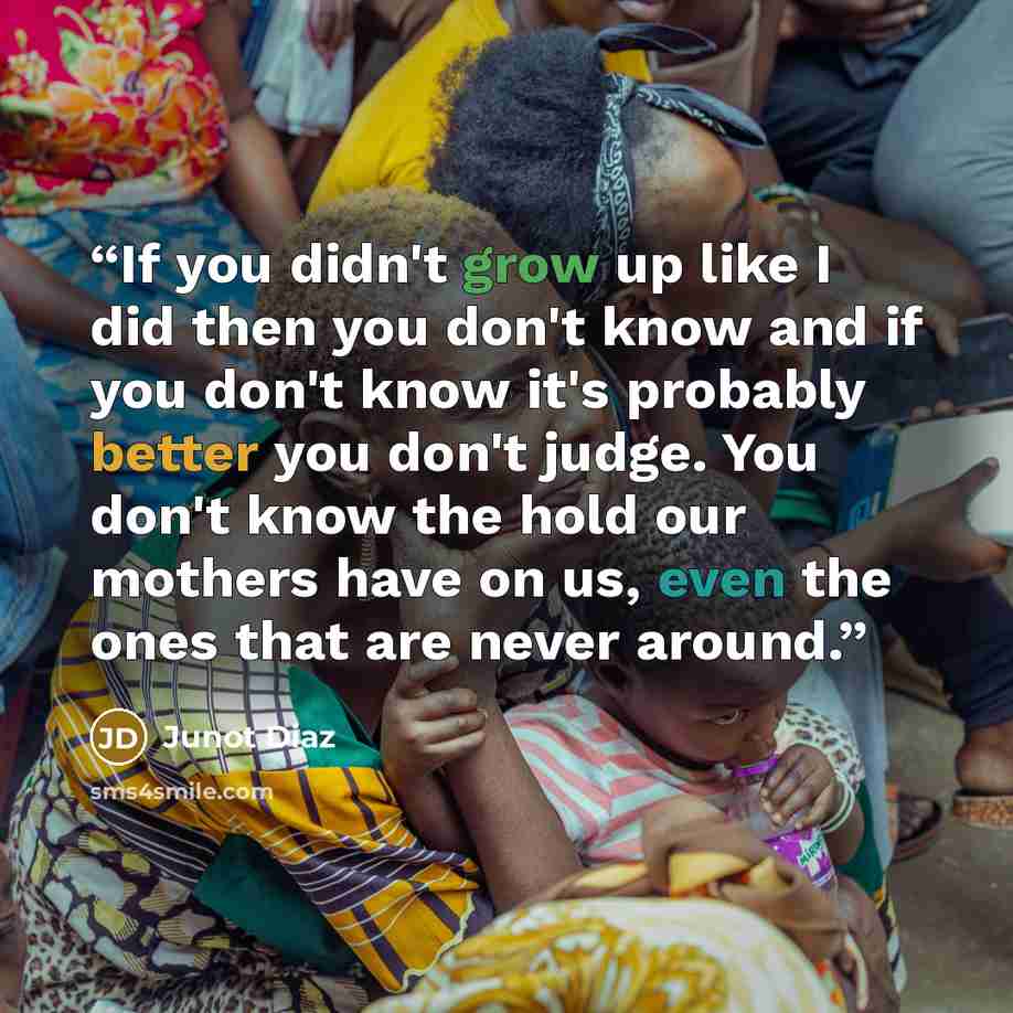 “If you didn't grow up like I did then you don't know and if you don't know it's probably better you don't judge. You don't know the hold our mothers have on us, even the ones that are never around.” quote by Junot Díaz