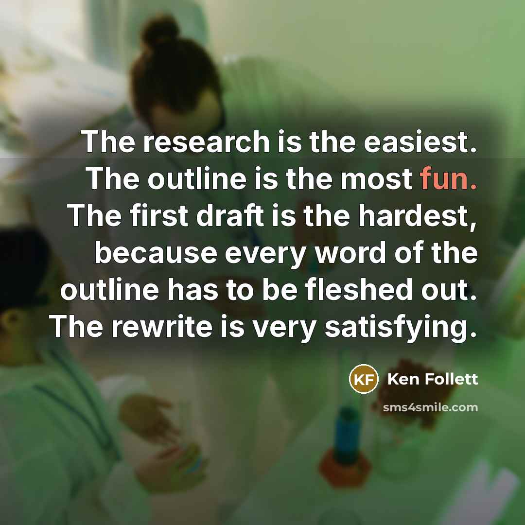 “The research is the easiest. The outline is the most fun. The first draft is the hardest, because every word of the outline has to be fleshed out. The rewrite is very satisfying.” quote by Ken Follett