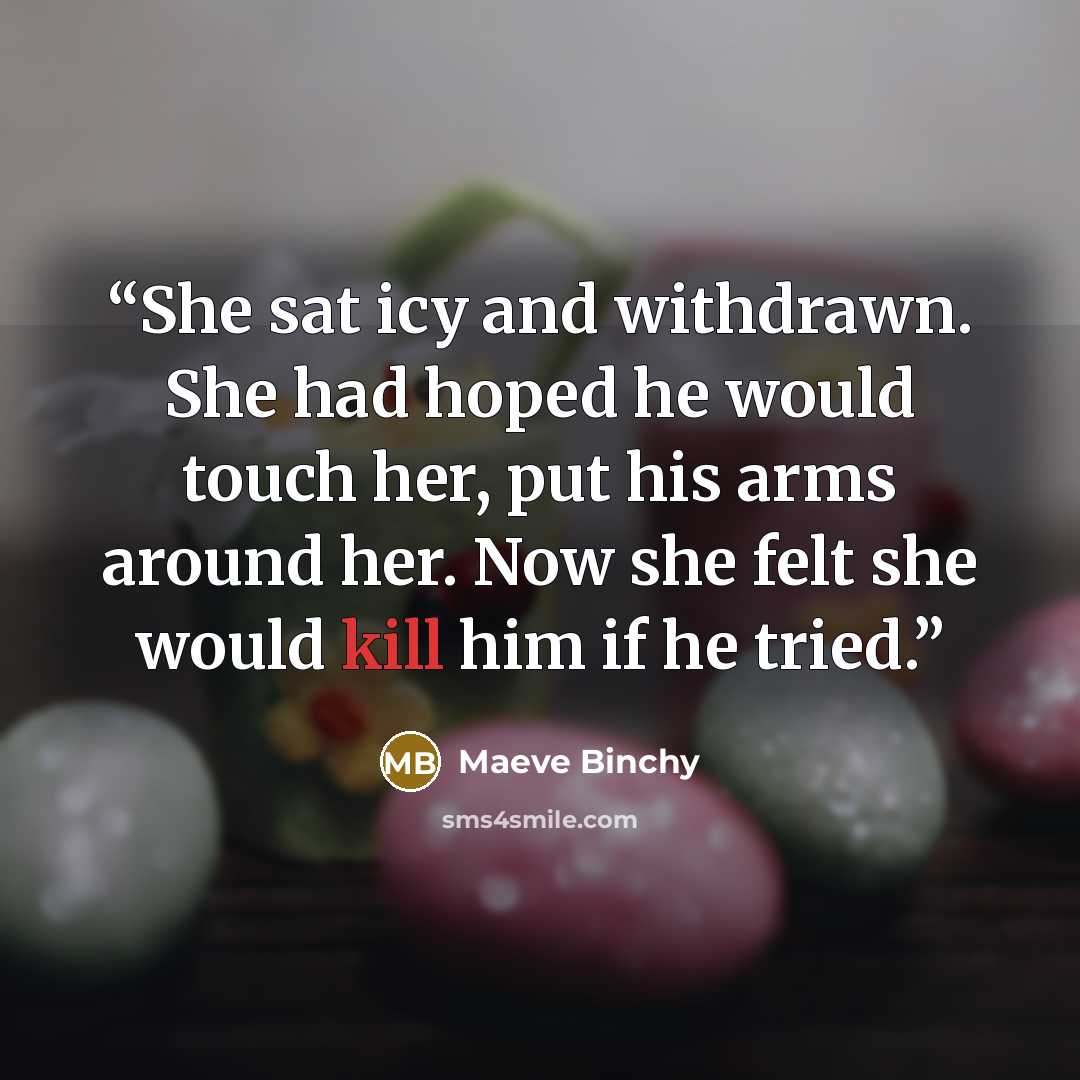 “She sat icy and withdrawn. She had hoped he would touch her, put his arms around her. Now she felt she would kill him if he tried.” quote by Maeve Binchy