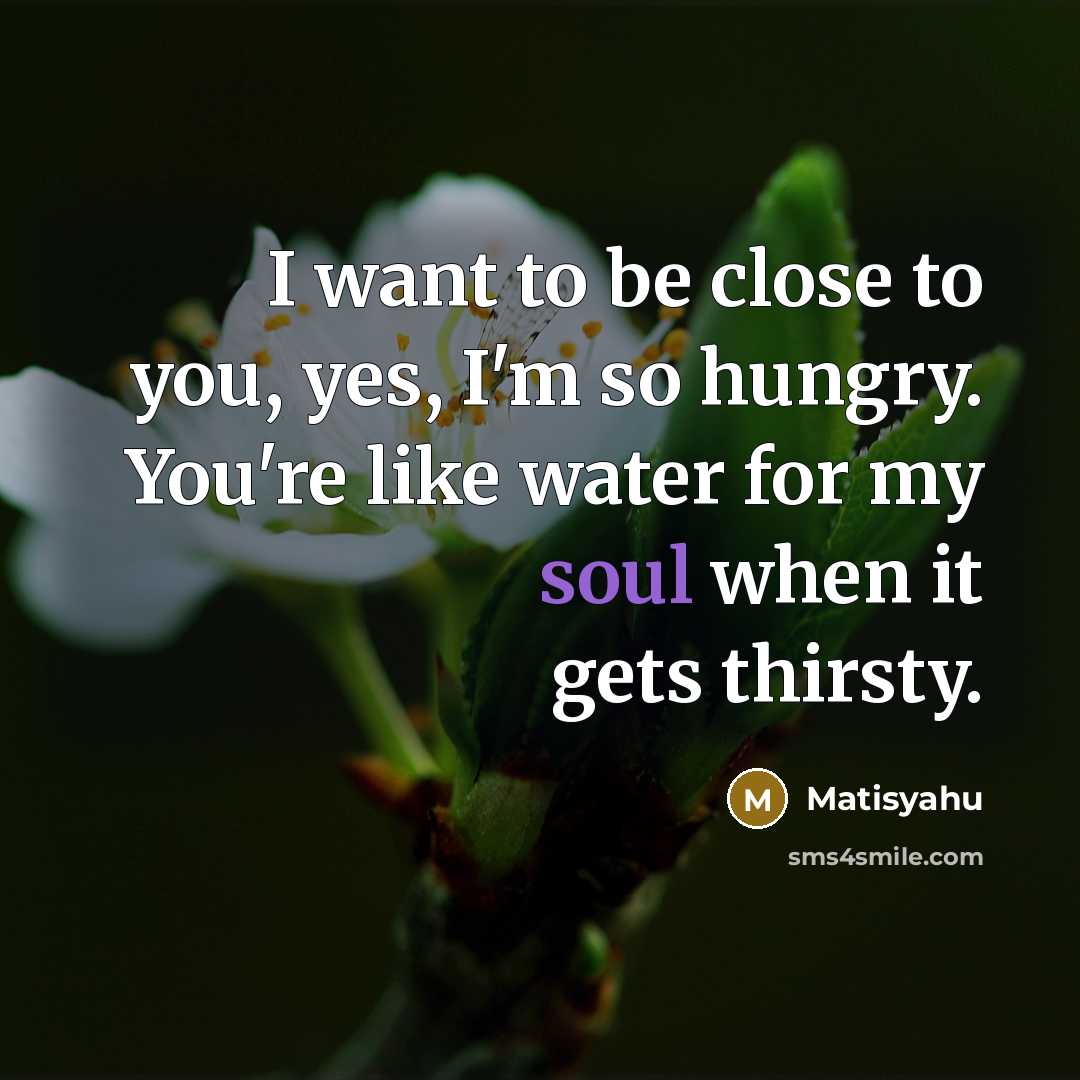 “I want to be close to you, yes, I'm so hungry. You're like water for my soul when it gets thirsty.” quote by Matisyahu