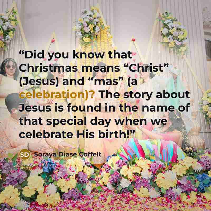 “Did you know that Christmas means “Christ” (Jesus) and “mas” (a celebration)? The story about Jesus is found in the name of that special day when we celebrate His birth!” quote by Soraya Diase Coffelt