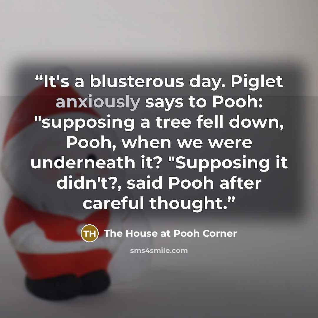 “It's a blusterous day. Piglet anxiously says to Pooh: "supposing a tree fell down, Pooh, when we were underneath it? "Supposing it didn't?, said Pooh after careful thought.” quote by The House at Pooh Corner