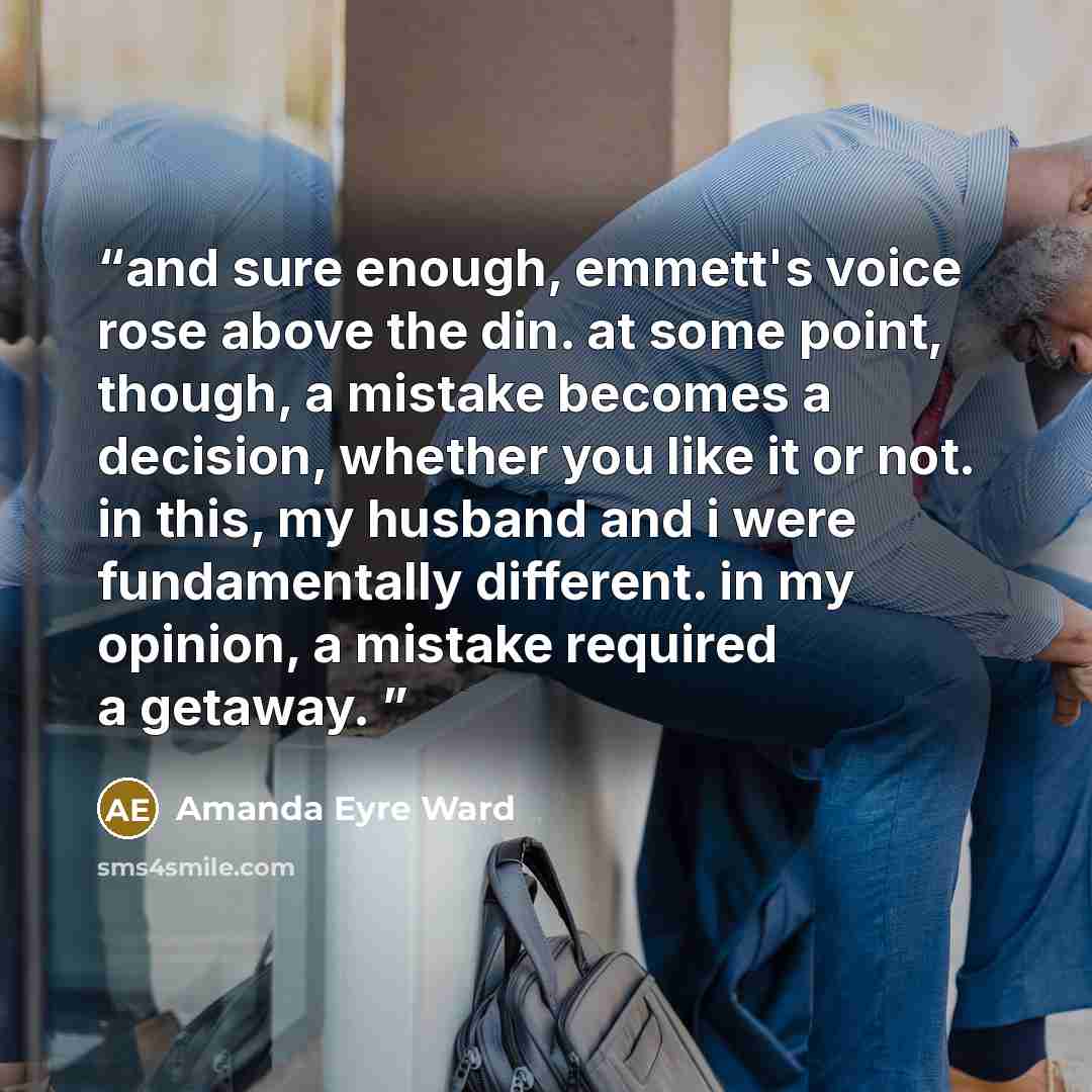“and sure enough, emmett's voice rose above the din. at some point, though, a mistake becomes a decision, whether you like it or not. in this, my husband and i were fundamentally different. in my opinion, a mistake required a getaway.” quote by Amanda Eyre Ward