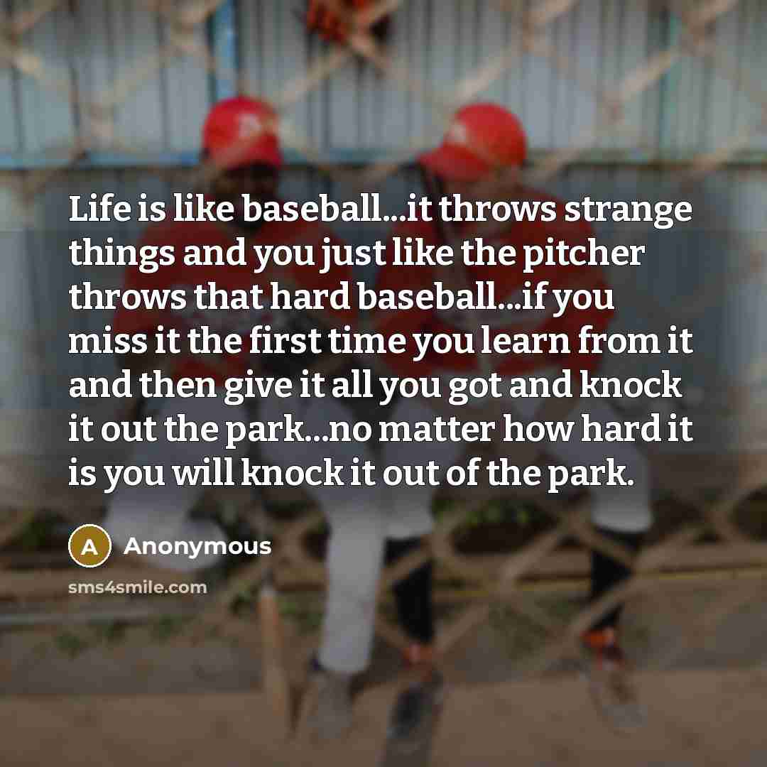 “Life is like baseball...it throws strange things and you just like the pitcher throws that hard baseball...if you miss it the first time you learn from it and then give it all you got and knock it out the park...no matter how hard it is you will knock it out of the park.” quote by Anonymous