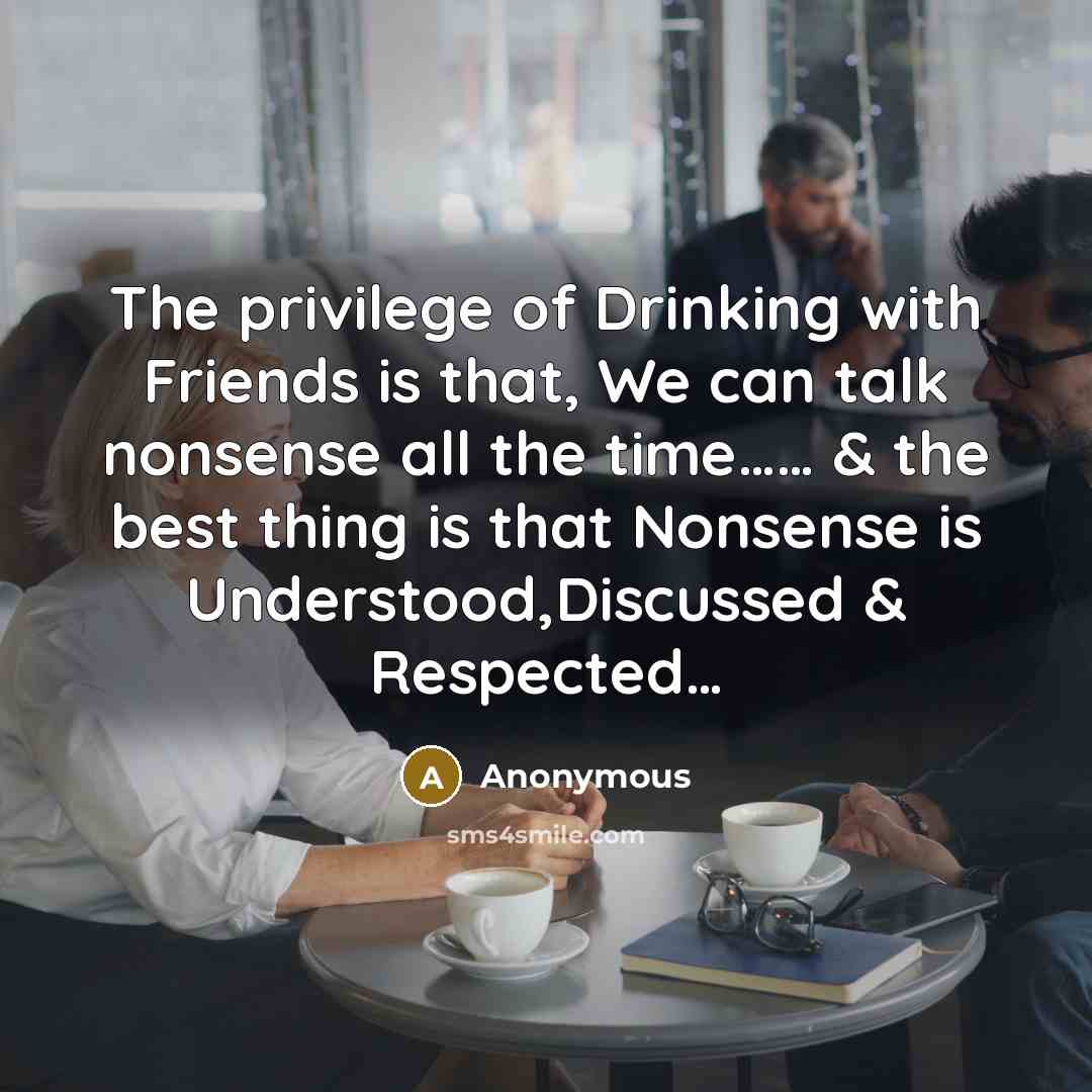 “The privilege of Drinking with Friends is that, We can talk nonsense all the time…… & the best thing is that Nonsense is Understood,Discussed & Respected…” quote by Anonymous