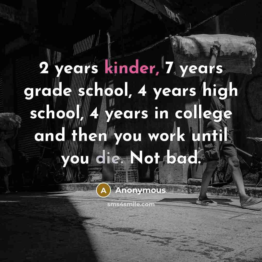 “2 years kinder, 7 years grade school, 4 years high school, 4 years in college and then you work until you die. Not bad.” quote by Anonymous