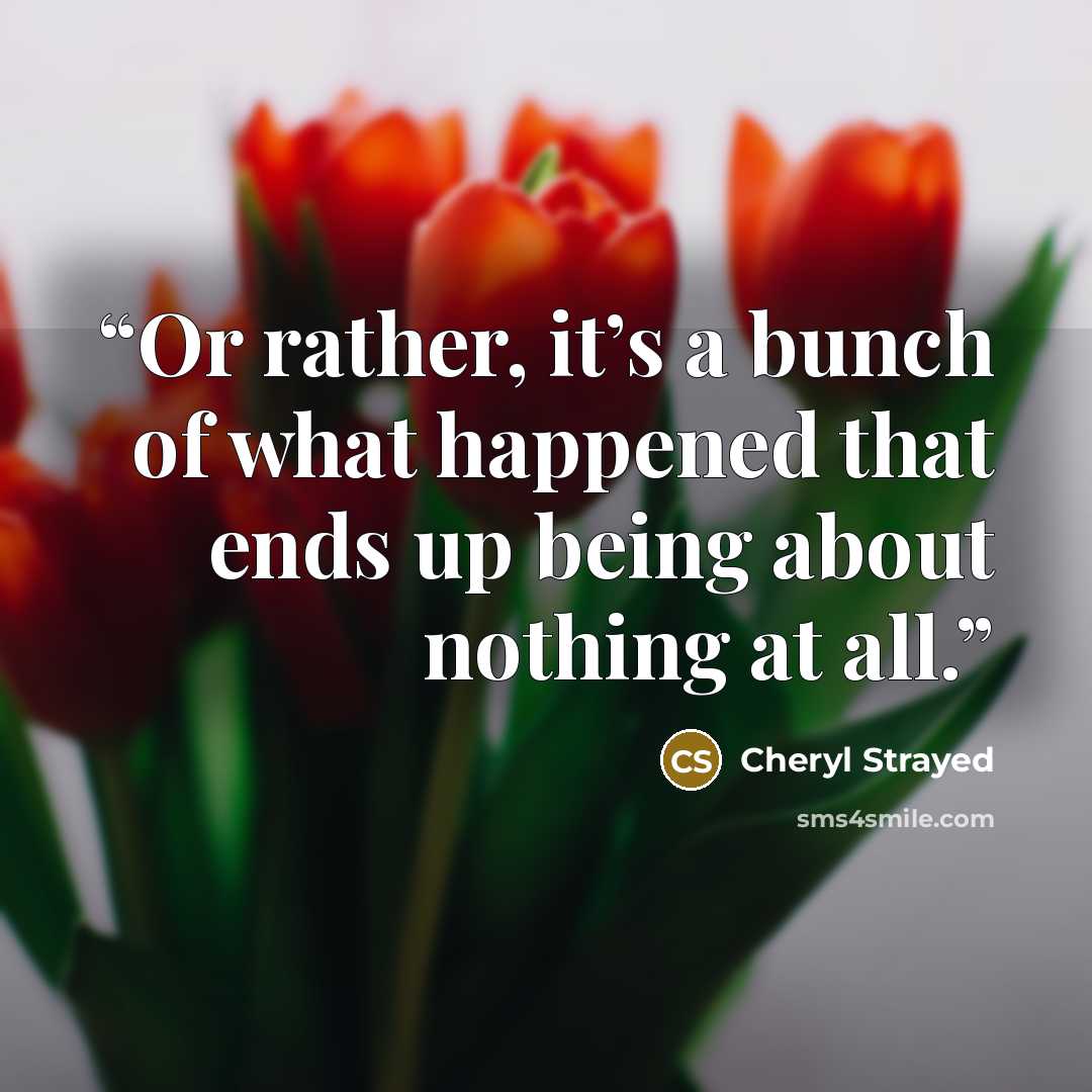 “Or rather, it’s a bunch of what happened that ends up being about nothing at all.” quote by Cheryl Strayed