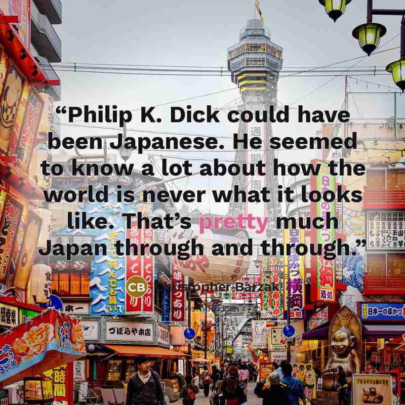 “Philip K. Dick could have been Japanese. He seemed to know a lot about how the world is never what it looks like. That’s pretty much Japan through and through.” quote by Christopher Barzak