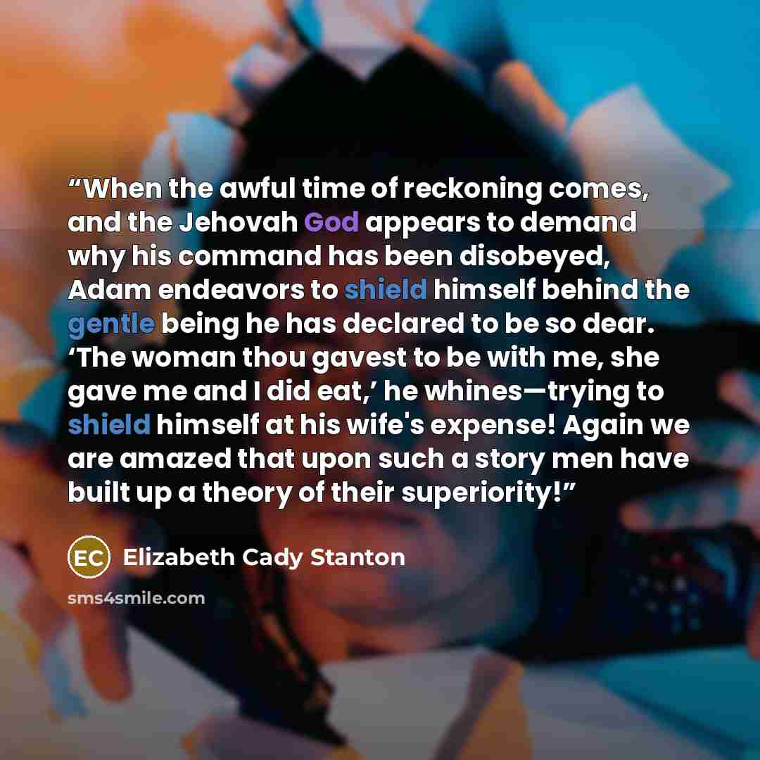 “When the awful time of reckoning comes, and the Jehovah God appears to demand why his command has been disobeyed, Adam endeavors to shield himself behind the gentle being he has declared to be so dear. ‘The woman thou gavest to be with me, she gave me and I did eat,’ he whines—trying to shield…” quote by Elizabeth Cady Stanton