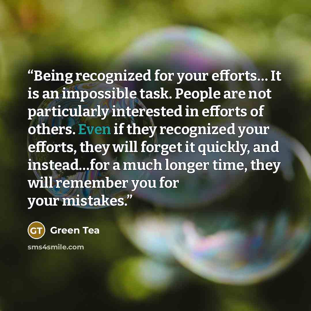 “Being recognized for your efforts… It is an impossible task. People are not particularly interested in efforts of others. Even if they recognized your efforts, they will forget it quickly, and instead…for a much longer time, they will remember you for your mistakes.” quote by Green Tea