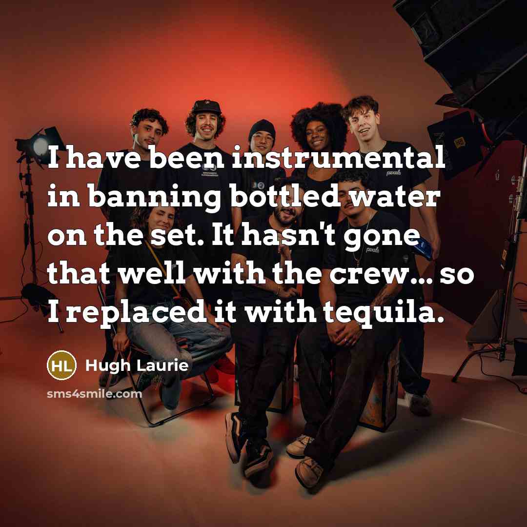 “I have been instrumental in banning bottled water on the set. It hasn't gone that well with the crew... so I replaced it with tequila.” quote by Hugh Laurie