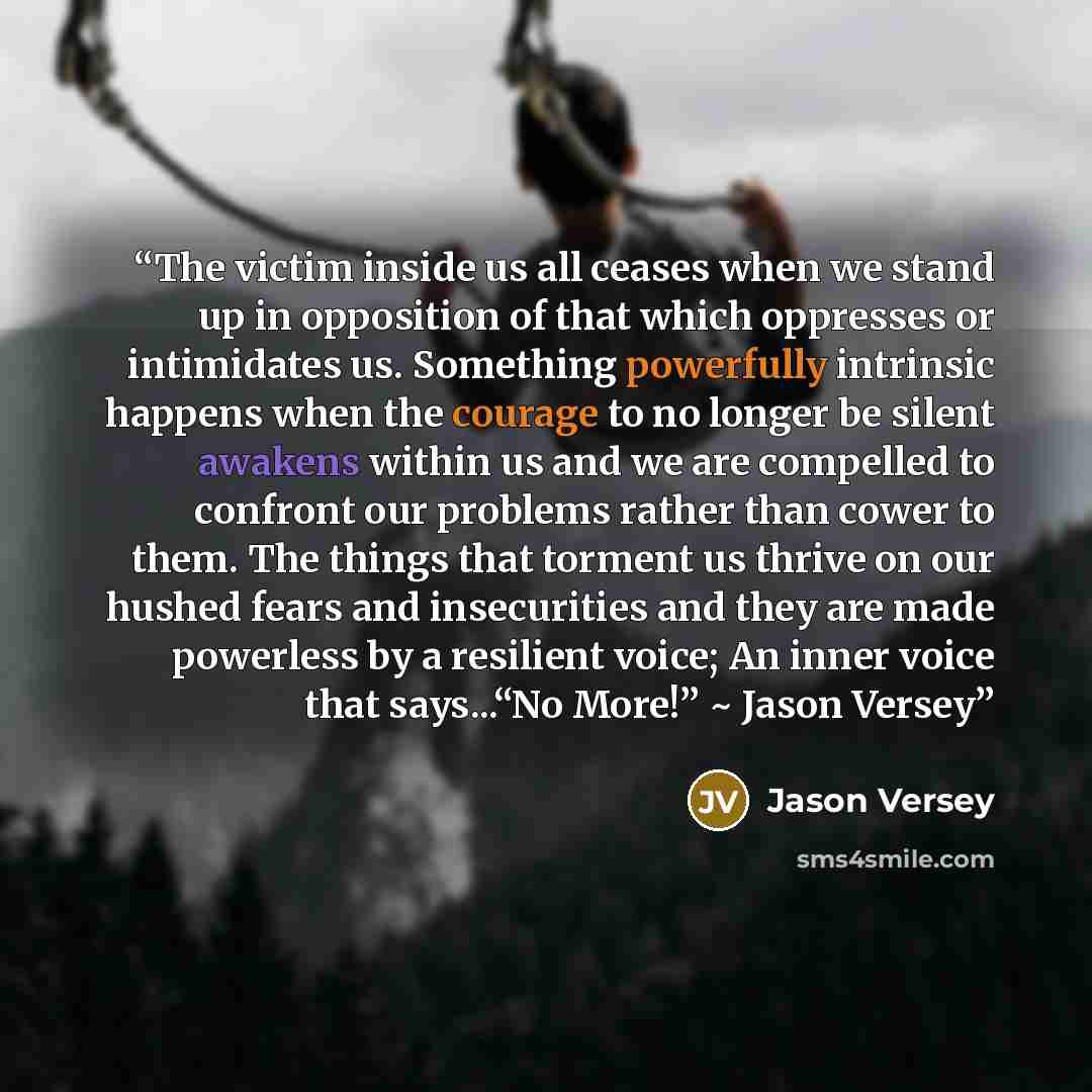 “The victim inside us all ceases when we stand up in opposition of that which oppresses or intimidates us. Something powerfully intrinsic happens when the courage to no longer be silent awakens within us and we are compelled to confront our problems rather than cower to them. The things that…” quote by Jason Versey