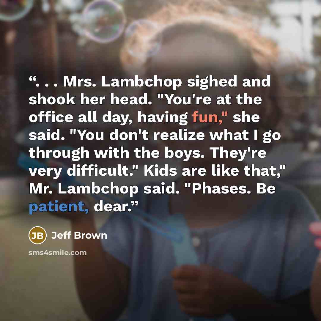 “. . . Mrs. Lambchop sighed and shook her head. "You're at the office all day, having fun," she said. "You don't realize what I go through with the boys. They're very difficult." Kids are like that," Mr. Lambchop said. "Phases. Be patient, dear.” quote by Jeff Brown