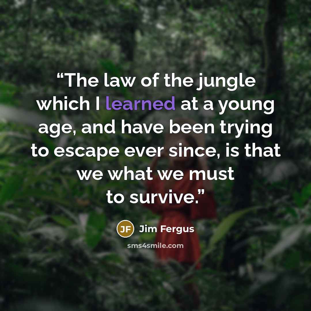 “The law of the jungle which I learned at a young age, and have been trying to escape ever since, is that we what we must to survive.” quote by Jim Fergus