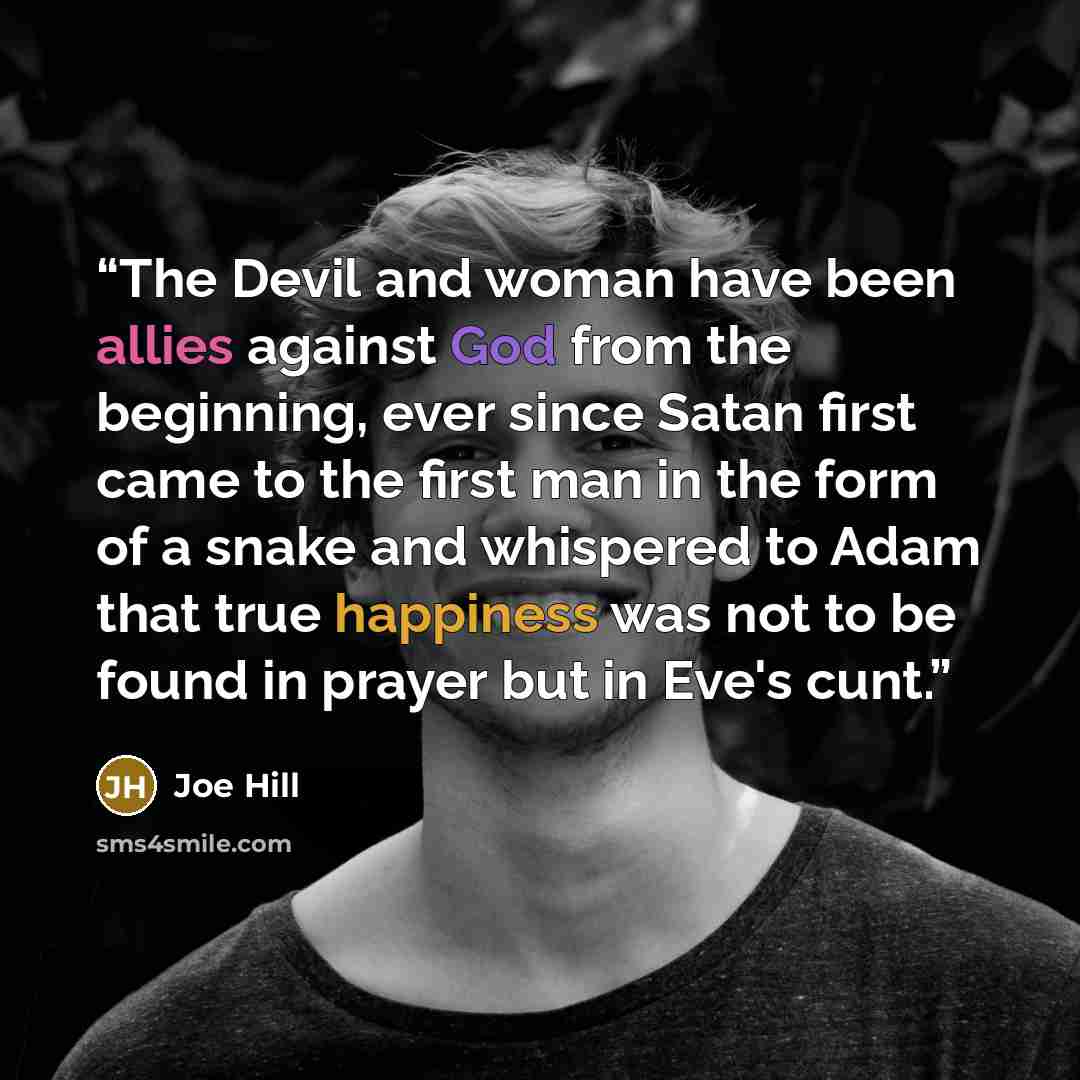 “The Devil and woman have been allies against God from the beginning, ever since Satan first came to the first man in the form of a snake and whispered to Adam that true happiness was not to be found in prayer but in Eve's cunt.” quote by Joe Hill