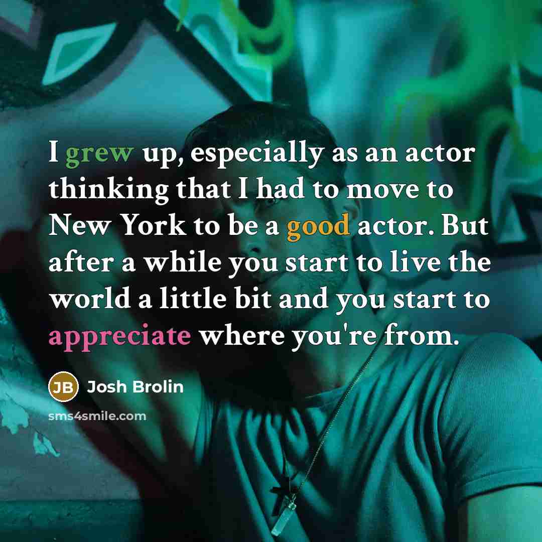 “I grew up, especially as an actor thinking that I had to move to New York to be a good actor. But after a while you start to live the world a little bit and you start to appreciate where you're from.” quote by Josh Brolin
