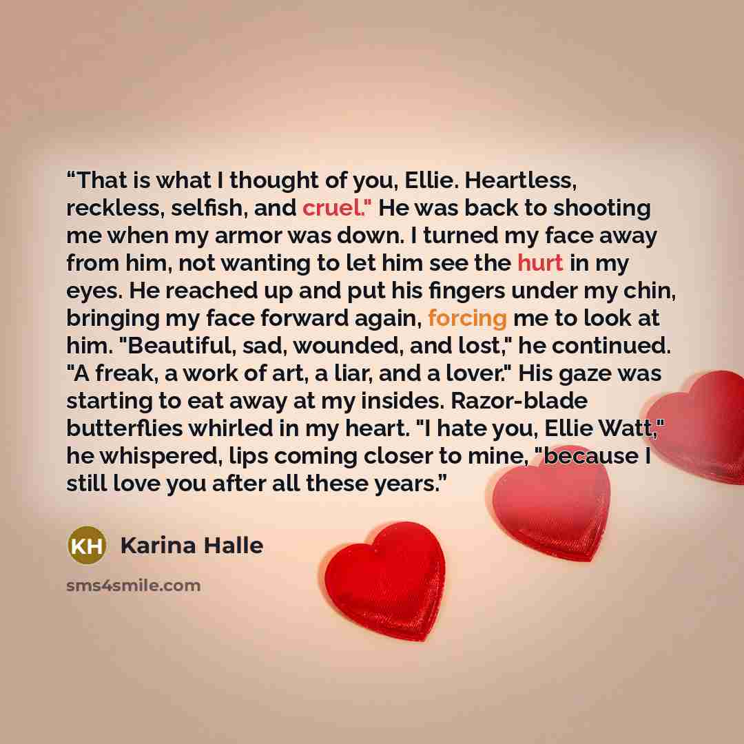 “That is what I thought of you, Ellie. Heartless, reckless, selfish, and cruel." He was back to shooting me when my armor was down. I turned my face away from him, not wanting to let him see the hurt in my eyes. He reached up and put his fingers under my chin, bringing my face forward again…” quote by Karina Halle