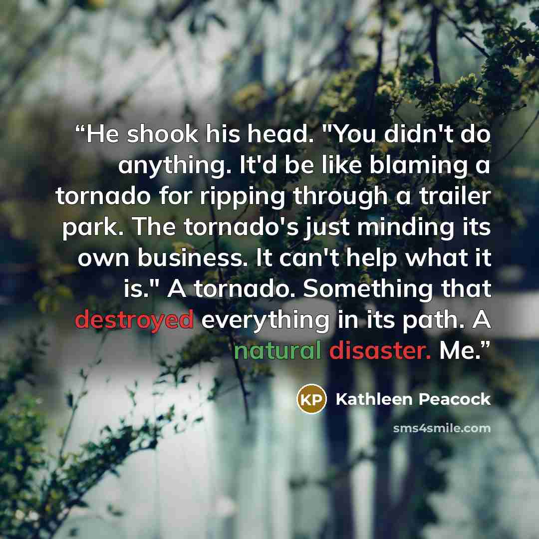 “He shook his head. "You didn't do anything. It'd be like blaming a tornado for ripping through a trailer park. The tornado's just minding its own business. It can't help what it is." A tornado. Something that destroyed everything in its path. A natural disaster. Me.” quote by Kathleen Peacock