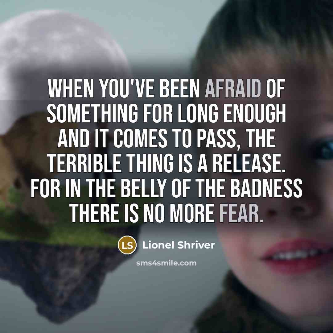 “When you've been afraid of something for long enough and it comes to pass, the terrible thing is a release. For in the belly of the badness there is no more fear.” quote by Lionel Shriver