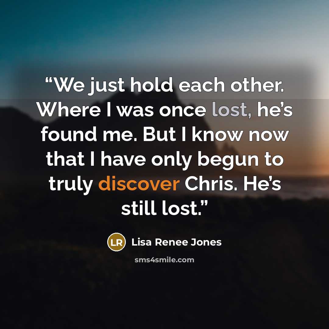 “We just hold each other. Where I was once lost, he’s found me. But I know now that I have only begun to truly discover Chris. He’s still lost.” quote by Lisa Renee Jones