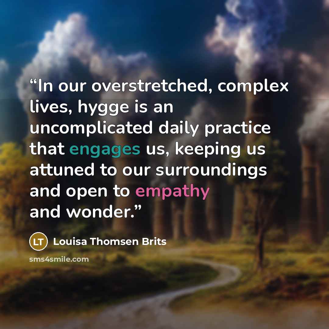 “In our overstretched, complex lives, hygge is an uncomplicated daily practice that engages us, keeping us attuned to our surroundings and open to empathy and wonder.” quote by Louisa Thomsen Brits