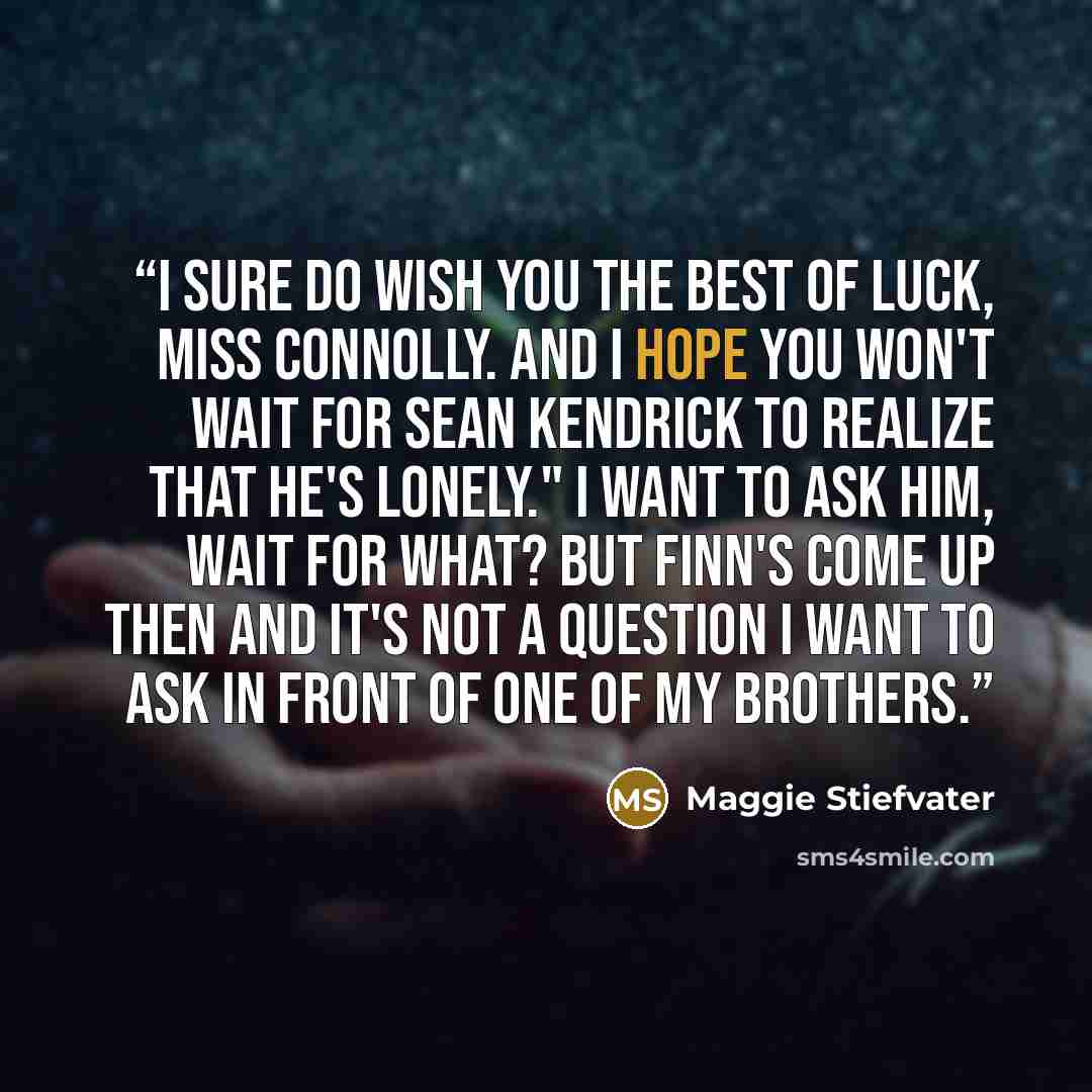 “I sure do wish you the best of luck, Miss Connolly. and I hope you won't wait for Sean Kendrick to realize that he's lonely." I want to ask him, Wait for what? but Finn's come up then and it's not a question I want to ask in front of one of my brothers.” quote by Maggie Stiefvater
