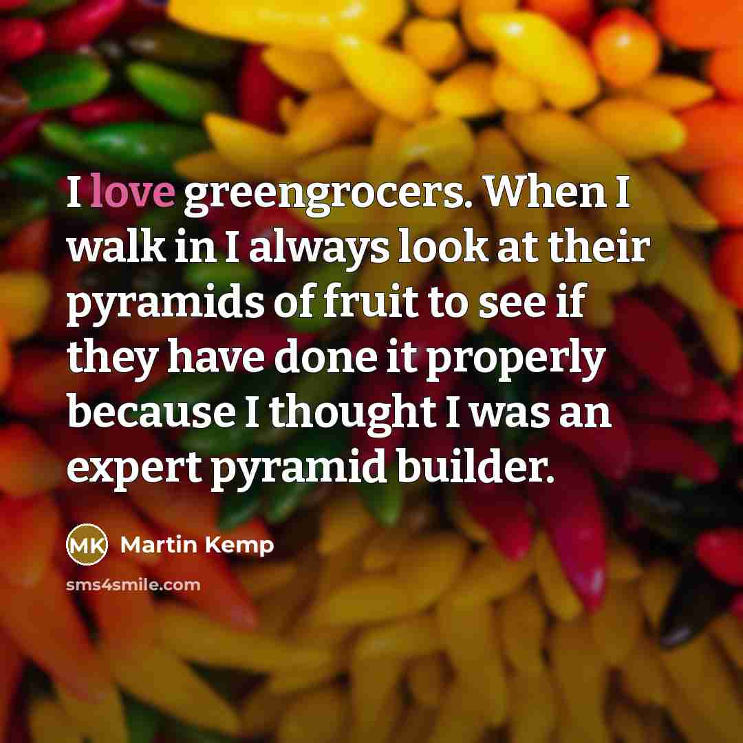 “I love greengrocers. When I walk in I always look at their pyramids of fruit to see if they have done it properly because I thought I was an expert pyramid builder.” quote by Martin Kemp