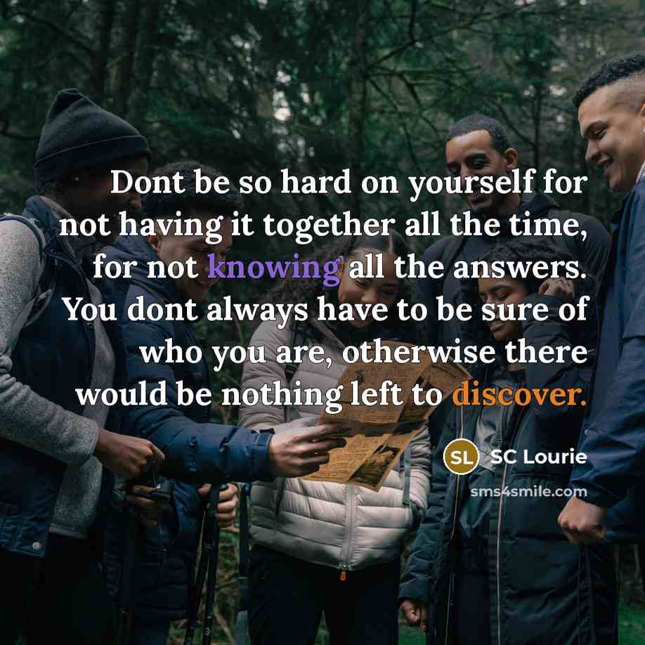 “Dont be so hard on yourself for not having it together all the time, for not knowing all the answers. You dont always have to be sure of who you are, otherwise there would be nothing left to discover.” quote by SC Lourie