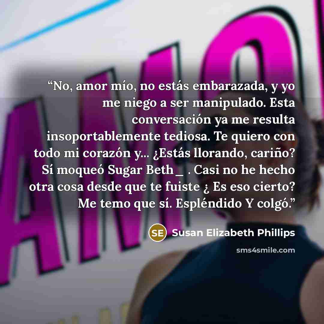 “No, amor mío, no estás embarazada, y yo me niego a ser manipulado. Esta conversación ya me resulta insoportablemente tediosa. Te quiero con todo mi corazón y... ¿Estás llorando, cariño? Sí moqueó Sugar Beth_ . Casi no he hecho otra cosa desde que te fuiste ¿ Es eso cierto? Me temo que sí…” quote by Susan Elizabeth Phillips