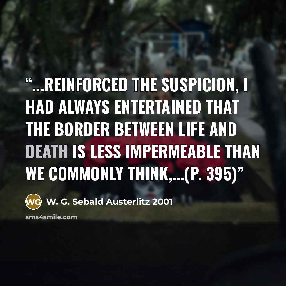 “...reinforced the suspicion, I had always entertained that the border between life and death is less impermeable than we commonly think,...(p. 395)” quote by W. G. Sebald Austerlitz 2001