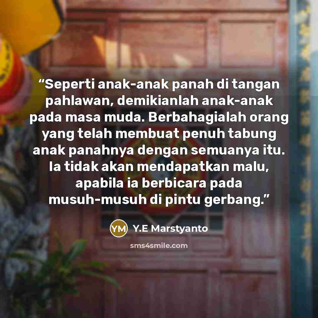 “Seperti anak-anak panah di tangan pahlawan, demikianlah anak-anak pada masa muda. Berbahagialah orang yang telah membuat penuh tabung anak panahnya dengan semuanya itu. Ia tidak akan mendapatkan malu, apabila ia berbicara pada musuh-musuh di pintu gerbang.” quote by Y.E Marstyanto