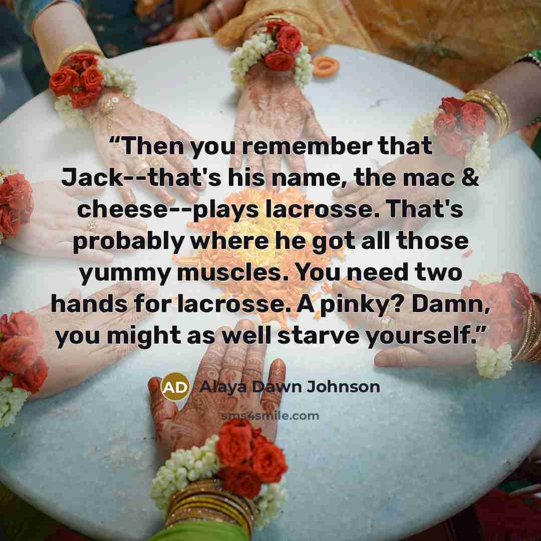 “Then you remember that Jack--that's his name, the mac & cheese--plays lacrosse. That's probably where he got all those yummy muscles. You need two hands for lacrosse. A pinky? Damn, you might as well starve yourself.” quote by Alaya Dawn Johnson