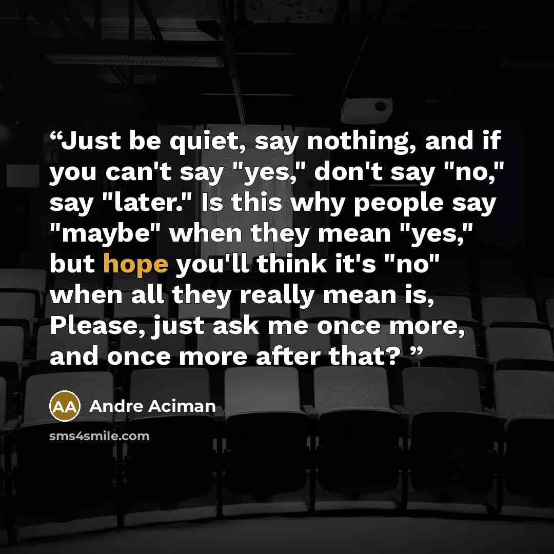 “Just be quiet, say nothing, and if you can't say "yes," don't say "no," say "later." Is this why people say "maybe" when they mean "yes," but hope you'll think it's "no" when all they really mean is, Please, just ask me once more, and once more after that?” quote by André Aciman