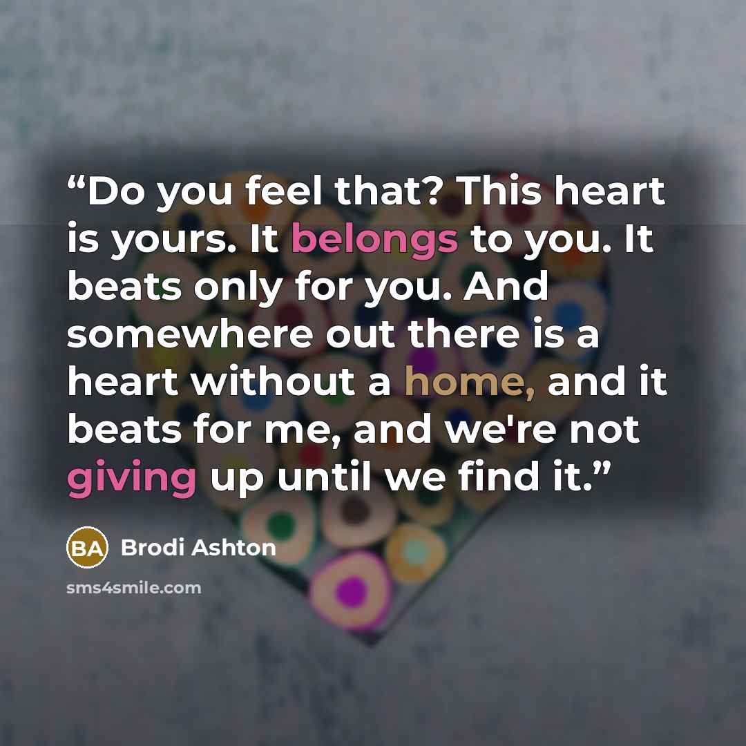 “Do you feel that? This heart is yours. It belongs to you. It beats only for you. And somewhere out there is a heart without a home, and it beats for me, and we're not giving up until we find it.” quote by Brodi Ashton