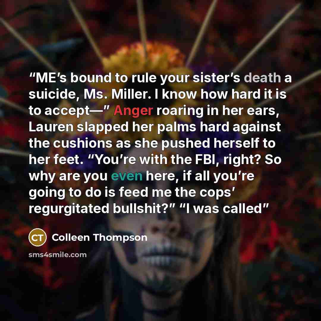 “ME’s bound to rule your sister’s death a suicide, Ms. Miller. I know how hard it is to accept—” Anger roaring in her ears, Lauren slapped her palms hard against the cushions as she pushed herself to her feet. “You’re with the FBI, right? So why are you even here, if all you’re going to do is feed…” quote by Colleen Thompson
