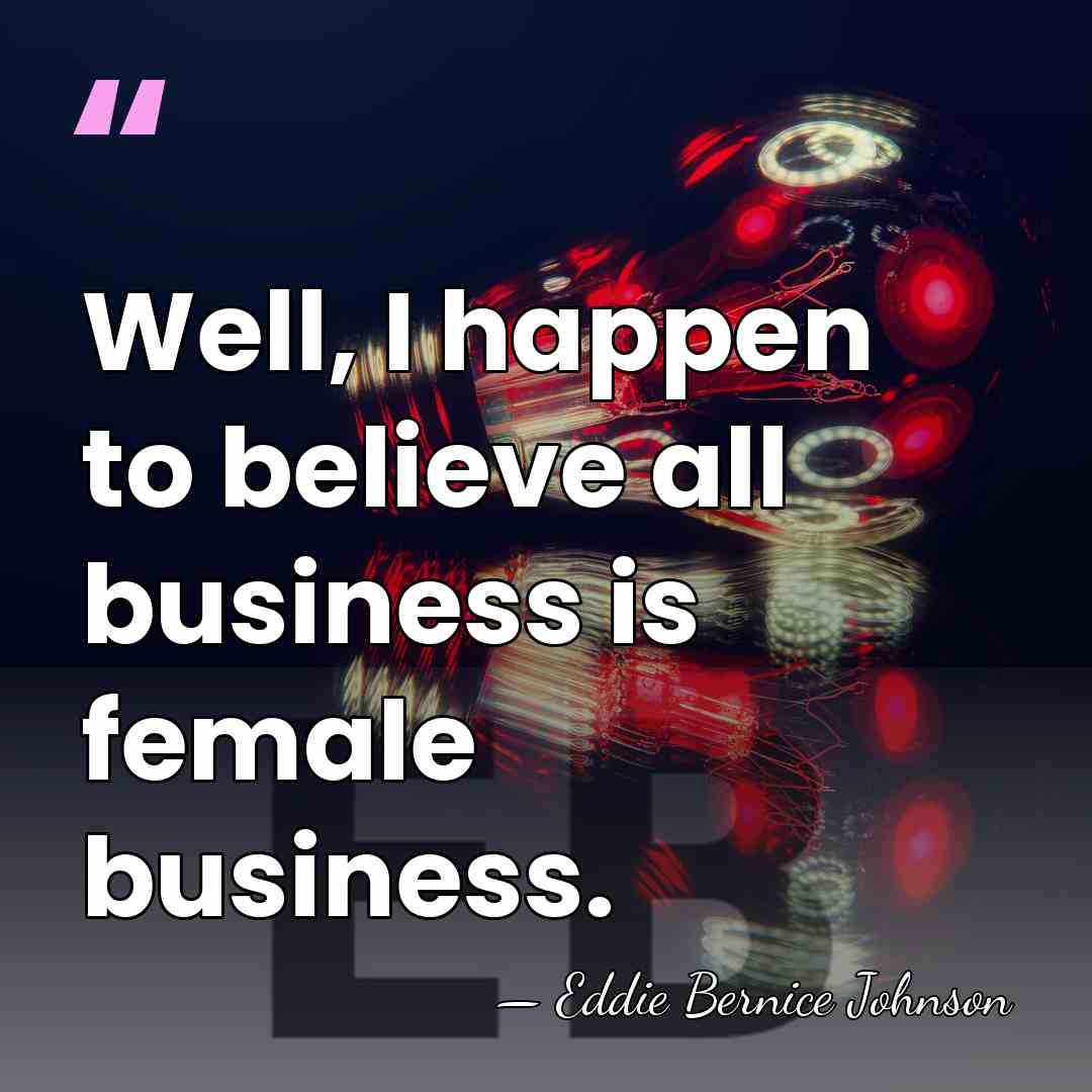 Well, I happen to believe all business is female business. - Eddie Bernice Johnson