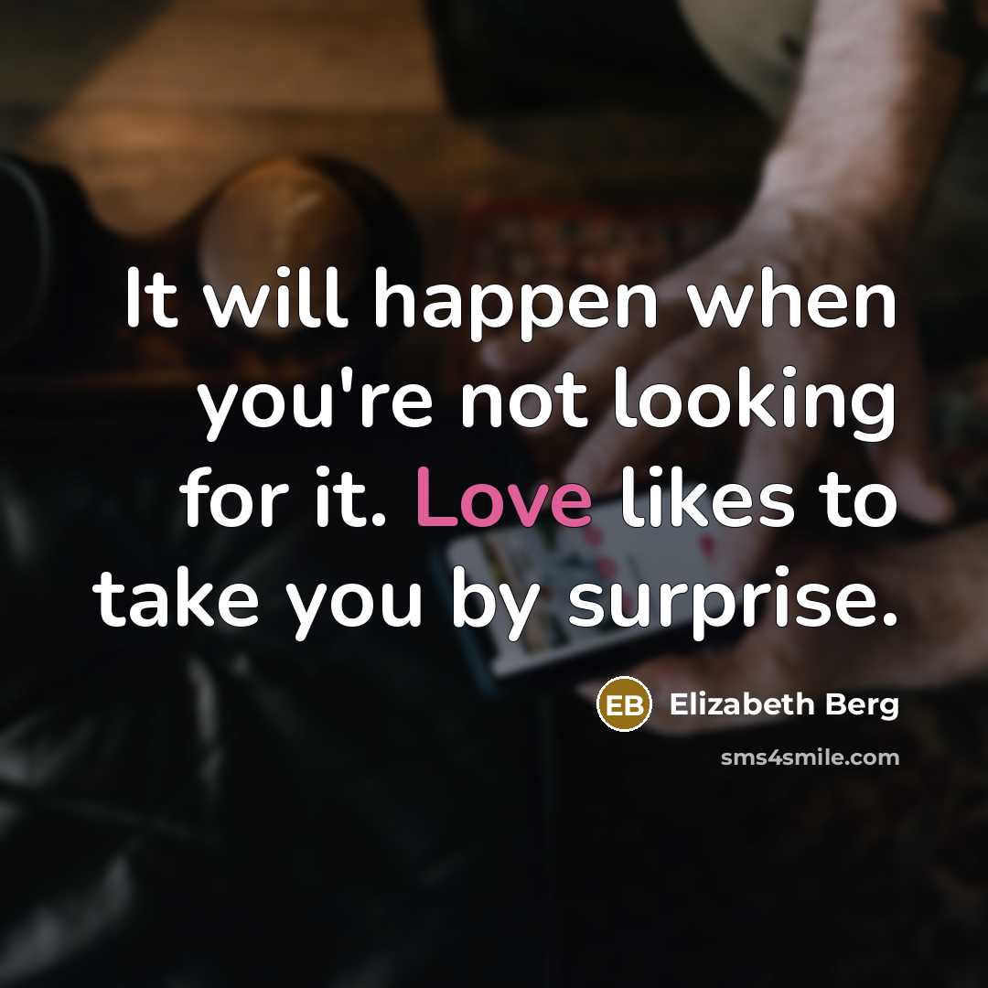 “It will happen when you're not looking for it. Love likes to take you by surprise.” quote by Elizabeth Berg