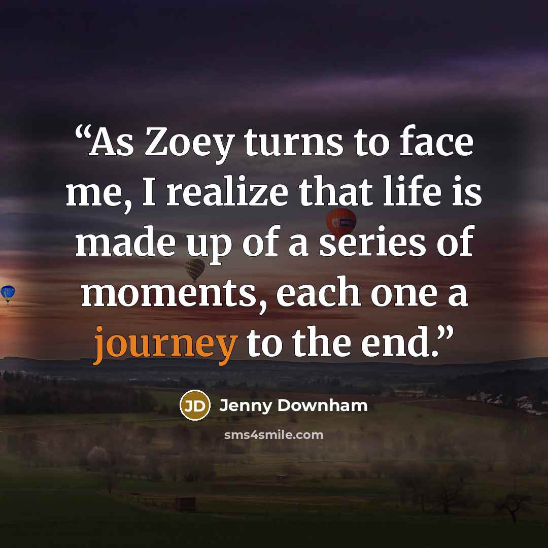“As Zoey turns to face me, I realize that life is made up of a series of moments, each one a journey to the end.” quote by Jenny Downham
