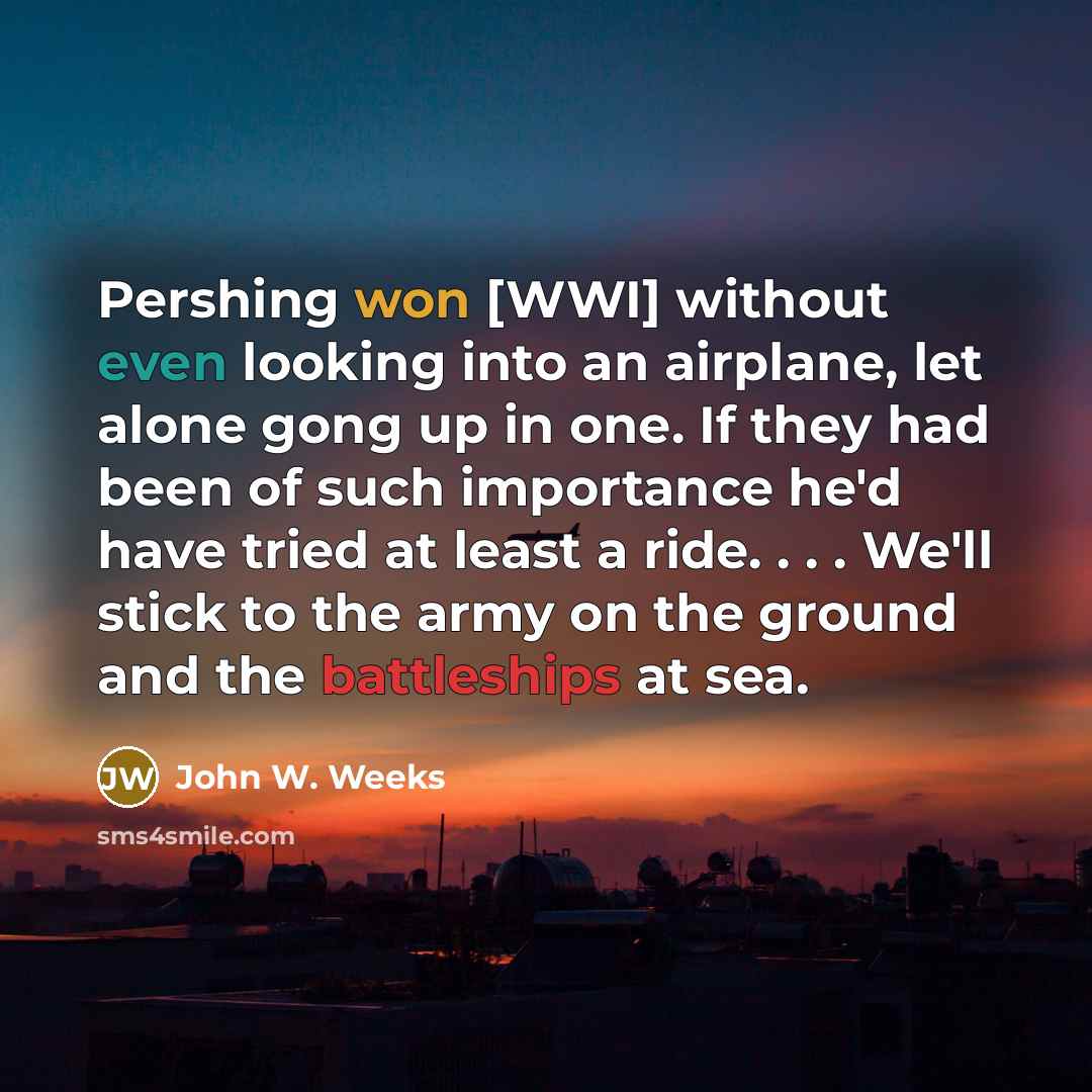 “Pershing won [WWI] without even looking into an airplane, let alone gong up in one. If they had been of such importance he'd have tried at least a ride. . . . We'll stick to the army on the ground and the battleships at sea.” quote by John W. Weeks