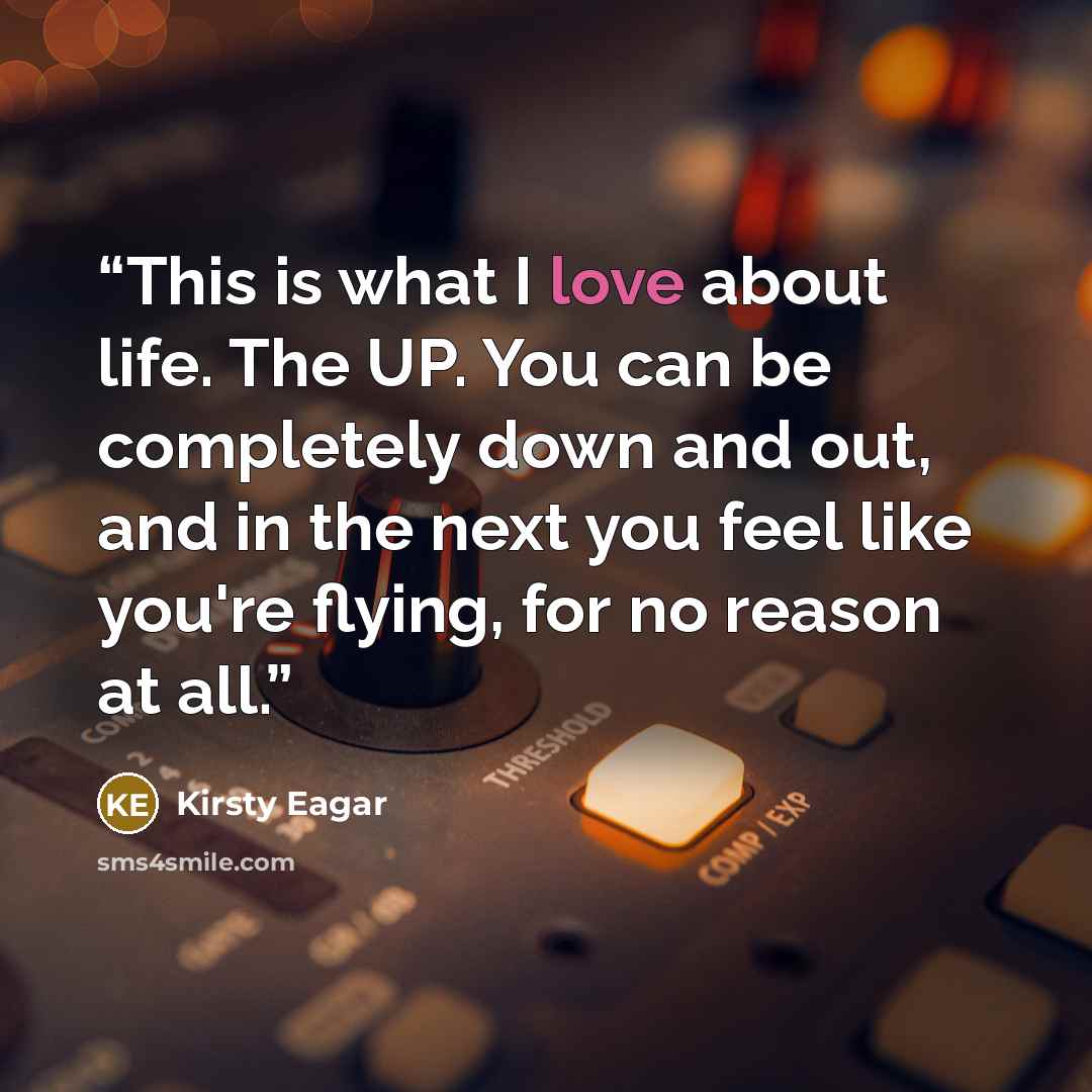“This is what I love about life. The UP. You can be completely down and out, and in the next you feel like you're flying, for no reason at all.” quote by Kirsty Eagar