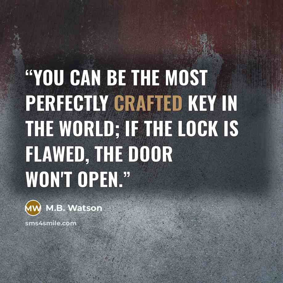 “You can be the most perfectly crafted key in the world; If the lock is flawed, the door won't open.” quote by M.B. Watson