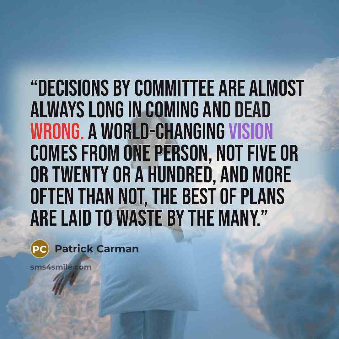 “Decisions by committee are almost always long in coming and dead wrong. A world-changing vision comes from one person, not five or or twenty or a hundred, and more often than not, the best of plans are laid to waste by the many.” quote by Patrick Carman