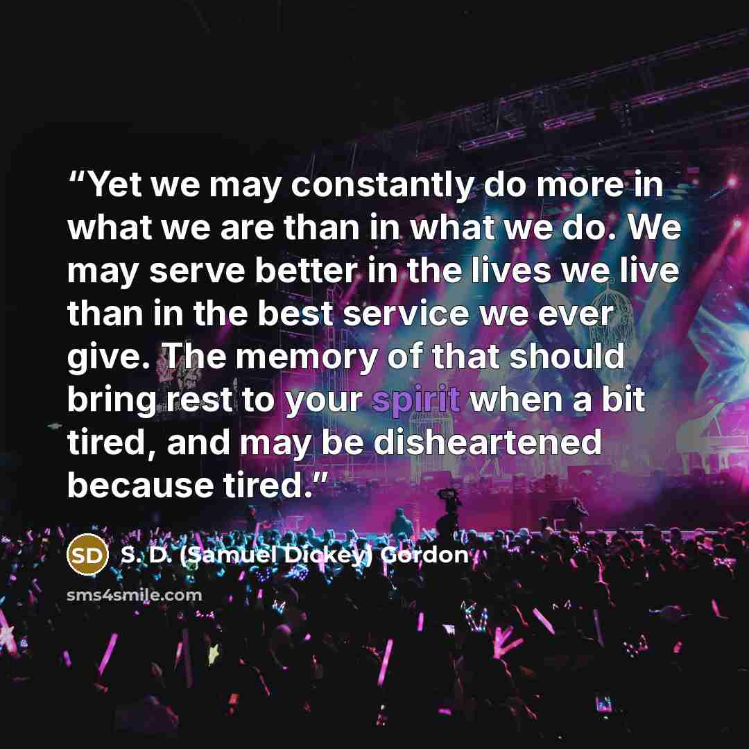 “Yet we may constantly do more in what we are than in what we do. We may serve better in the lives we live than in the best service we ever give. The memory of that should bring rest to your spirit when a bit tired, and may be disheartened because tired.” quote by S. D. (Samuel Dickey) Gordon