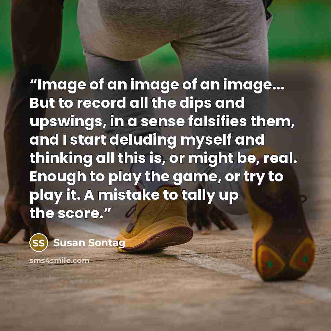 “Image of an image of an image... But to record all the dips and upswings, in a sense falsifies them, and I start deluding myself and thinking all this is, or might be, real. Enough to play the game, or try to play it. A mistake to tally up the score.” quote by Susan Sontag