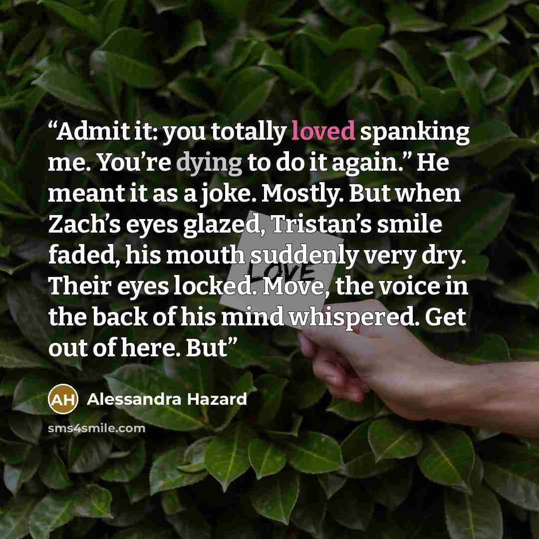 “Admit it: you totally loved spanking me. You’re dying to do it again.” He meant it as a joke. Mostly. But when Zach’s eyes glazed, Tristan’s smile faded, his mouth suddenly very dry. Their eyes locked. Move, the voice in the back of his mind whispered. Get out of here. But” quote by Alessandra Hazard